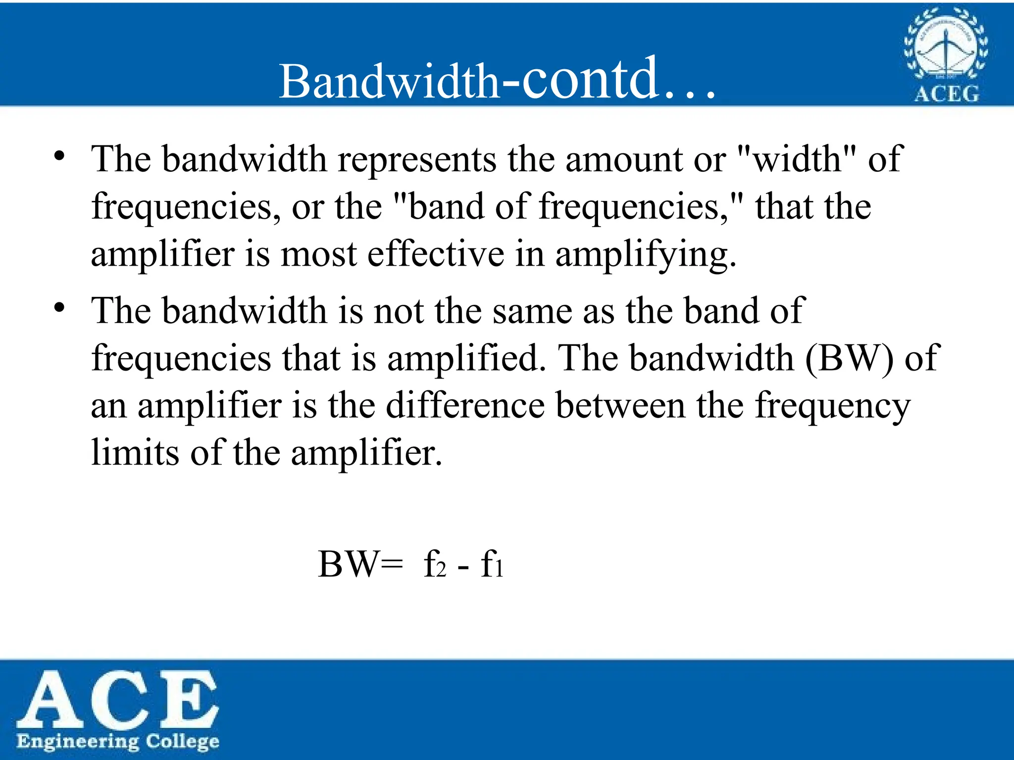P.KIRAN KUMAR,ECE DEPARTMENT 69
Bandwidth-contd…
• The bandwidth represents the amount or "width" of
frequencies, or the "band of frequencies," that the
amplifier is most effective in amplifying.
• The bandwidth is not the same as the band of
frequencies that is amplified. The bandwidth (BW) of
an amplifier is the difference between the frequency
limits of the amplifier.
BW= f2 - f1
 