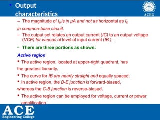 P.KIRAN KUMAR,ECE DEPARTMENT 23
• Output
characteristics
– The magnitude of IB is in μA and not as horizontal as IE
in common-base circuit.
– The output set relates an output current (IC) to an output voltage
(VCE) for various of level of input current (IB ).
• There are three portions as shown:
Active region
 The active region, located at upper-right quadrant, has
the greatest linearity.
 The curve for IB are nearly straight and equally spaced.
 In active region, the B-E junction is forward-biased,
whereas the C-B junction is reverse-biased.
 The active region can be employed for voltage, current or power
amplification.
 