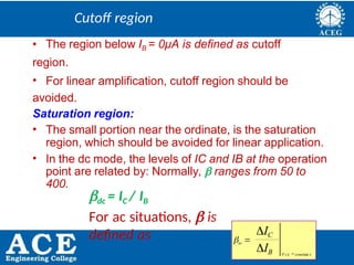 P.KIRAN KUMAR,ECE DEPARTMENT 24
Cutoff region
• The region below IB = 0μA is defined as cutoff
region.
• For linear amplification, cutoff region should be
avoided.
Saturation region:
• The small portion near the ordinate, is the saturation
region, which should be avoided for linear application.
• In the dc mode, the levels of IC and IB at the operation
point are related by: Normally,  ranges from 50 to
400.
dc = IC / IB
For ac situations,  is
defined as
IB
IC
V constan t
ac 
CE 
 