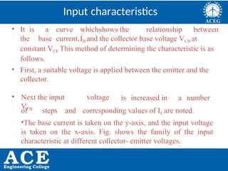 P.KIRAN KUMAR,ECE DEPARTMENT 27
Input characteristics
• It is a curve whichshows the relationship between
the base current,IB and the collector base voltage VCB at
constant VCE This method of determining the characteristic is as
follows.
• First, a suitable voltage is applied between the emitter and the
collector.
• Next the input voltage
VCB
is increased in a number
of steps and corresponding values of IE are noted.
•The base current is taken on the y-axis, and the input voltage
is taken on the x-axis. Fig. shows the family of the input
characteristic at different collector- emitter voltages.
 