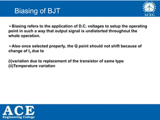 P.KIRAN KUMAR,ECE DEPARTMENT 36
Biasing of BJT
➢Biasing refers to the application of D.C. voltages to setup the operating
point in such a way that output signal is undistorted throughout the
whole operation.
➢Also once selected properly, the Q point should not shift because of
change of IC due to
(i)variation due to replacement of the transistor of same type
(ii)Temperature variation
 
