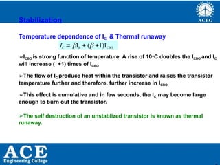 P.KIRAN KUMAR,ECE DEPARTMENT 38
Stabilization
Temperature dependence of IC & Thermal runaway
IC  IB  ( 1)ICBO
➢ICBO is strong function of temperature. A rise of 10oC doubles the ICBO and IC
will increase ( +1) times of ICBO
➢The flow of IC produce heat within the transistor and raises the transistor
temperature further and therefore, further increase in ICBO
➢This effect is cumulative and in few seconds, the IC may become large
enough to burn out the transistor.
➢The self destruction of an unstablized transistor is known as thermal
runaway.
 