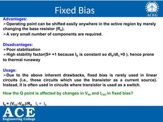 P.KIRAN KUMAR,ECE DEPARTMENT 42
Fixed Bias
Advantages:
➢Operating point can be shifted easily anywhere in the active region by merely
changing the base resistor (RB).
➢A very small number of components are required.
Disadvantages:
➢Poor stabilization
➢High stability factor(S= +1 because IB is constant so dIB/dIC =0 ), hence prone
to thermal runaway
Usage:
➢Due to the above inherent drawbacks, fixed bias is rarely used in linear
circuits (i.e., those circuits which use the transistor as a current source).
Instead, it is often used in circuits where transistor is used as a switch.
How the Q point is affected by changes in VBE and ICBO in fixed bias?
IB = (VCC-VBE)/RB IC = IB
 