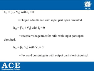 P.KIRAN KUMAR,ECE DEPARTMENT 50
h22 = [i2 / V2] with i1 = 0
= Output admittance with input part open circuited.
h12 = [V1 / V2] with i1 = 0
= reverse voltage transfer ratio with input part open
circuited.
h21 = [i2 / i1] with V2 = 0
= Forward current gain with output part short circuited.
 