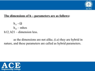 P.KIRAN KUMAR,ECE DEPARTMENT 51
The dimensions of h – parameters are as follows:
h11 - Ω
h22 – mhos
h12, h21 – dimension less.
as the dimensions are not alike, (i.e) they are hybrid in
nature, and these parameters are called as hybrid parameters.
 