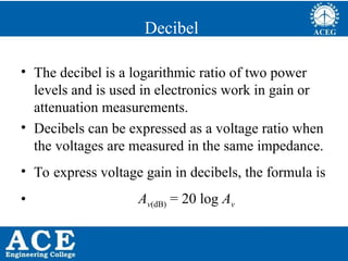 P.KIRAN KUMAR,ECE DEPARTMENT 65
Decibel
• The decibel is a logarithmic ratio of two power
levels and is used in electronics work in gain or
attenuation measurements.
• Decibels can be expressed as a voltage ratio when
the voltages are measured in the same impedance.
• To express voltage gain in decibels, the formula is
• Av(dB) = 20 log Av
 