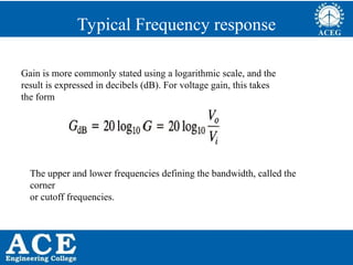 P.KIRAN KUMAR,ECE DEPARTMENT 67
Typical Frequency response
Gain is more commonly stated using a logarithmic scale, and the
result is expressed in decibels (dB). For voltage gain, this takes
the form
The upper and lower frequencies defining the bandwidth, called the
corner
or cutoff frequencies.
 