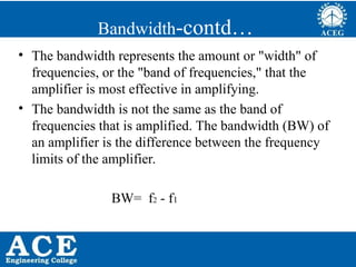 P.KIRAN KUMAR,ECE DEPARTMENT 69
Bandwidth-contd…
• The bandwidth represents the amount or "width" of
frequencies, or the "band of frequencies," that the
amplifier is most effective in amplifying.
• The bandwidth is not the same as the band of
frequencies that is amplified. The bandwidth (BW) of
an amplifier is the difference between the frequency
limits of the amplifier.
BW= f2 - f1
 