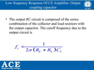P.KIRAN KUMAR,ECE DEPARTMENT 71
Low frequency Response Of CE Amplifier- Output
coupling capacitor
• The output RC circuit is composed of the series
combination of the collector and load resistors with
the output capacitor. The cutoff frequency due to the
output circuit is
 
C L 3
1
2
c
f
R R C



 