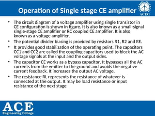 P.KIRAN KUMAR,ECE DEPARTMENT 73
Operation of Single stage CE amplifier
• The circuit diagram of a voltage amplifier using single transistor in
CE configuration is shown in figure. It is also known as a small-signal
single-stage CE amplifier or RC coupled CE amplifier. It is also
known as a voltage amplifier.
• The potential divider biasing is provided by resistors R1, R2 and RE.
• It provides good stabilization of the operating point. The capacitors
CC1 and CC2 are called the coupling capacitors used to block the AC
voltage signals at the input and the output sides.
• The capacitor CE works as a bypass capacitor. It bypasses all the AC
currents from the emitter to the ground and avoids the negative
current feedback. It increases the output AC voltage.
• The resistance RL represents the resistance of whatever is
connected at the output. It may be load resistance or input
resistance of the next stage
 