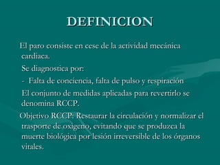 DEFINICIONDEFINICION
El paro consiste en cese de la actividad mecánicaEl paro consiste en cese de la actividad mecánica
cardiaca.cardiaca.
Se diagnostica por:Se diagnostica por:
- Falta de conciencia, falta de pulso y respiración- Falta de conciencia, falta de pulso y respiración
El conjunto de medidas aplicadas para revertirlo seEl conjunto de medidas aplicadas para revertirlo se
denomina RCCP.denomina RCCP.
Objetivo RCCP: Restaurar la circulación y normalizar elObjetivo RCCP: Restaurar la circulación y normalizar el
trasporte de oxigeno, evitando que se produzca latrasporte de oxigeno, evitando que se produzca la
muerte biológica por lesión irreversible de los órganosmuerte biológica por lesión irreversible de los órganos
vitales.vitales.
 
