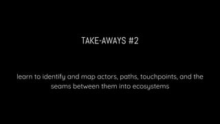 TAKE-AWAYS #2
learn to identify and map actors, paths, touchpoints, and the
seams between them into ecosystems
 