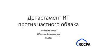 Департамент ИТ
против частного облака
Антон Жбанков
Облачный архитектор
RCCPA
 