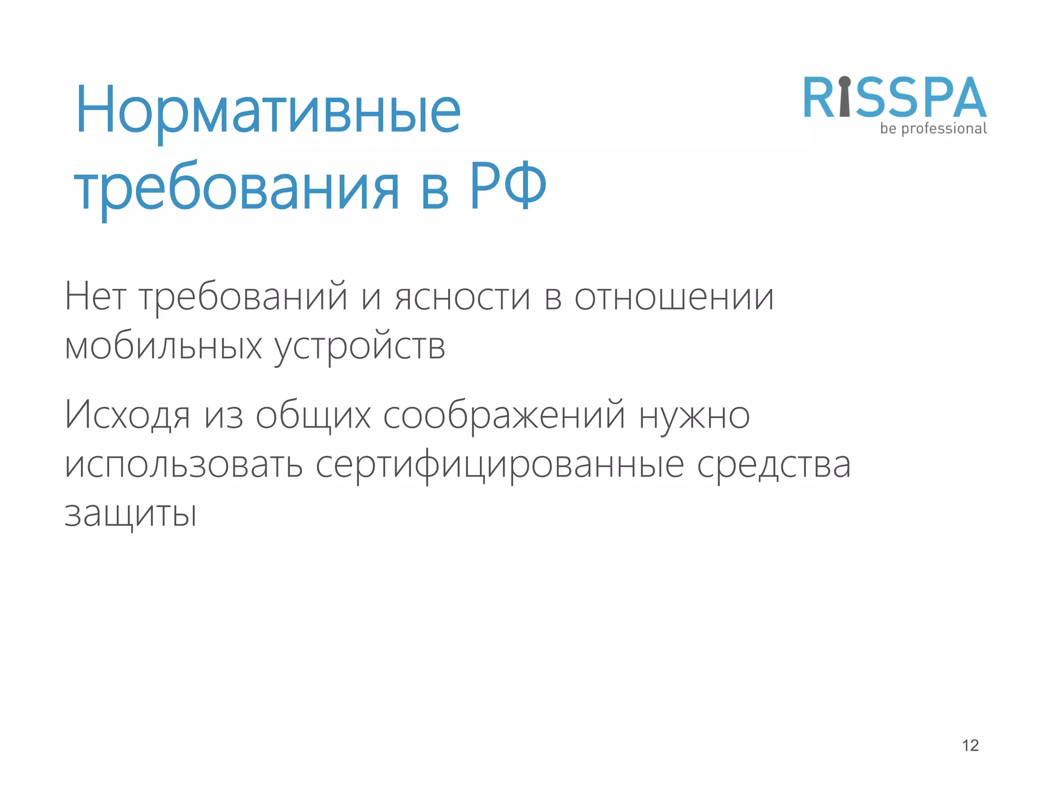 Нормативные
требования в РФ
Нет требований и ясности в отношении
мобильных устройств
Исходя из общих соображений нужно
использовать сертифицированные средства
защиты




                                          12
 