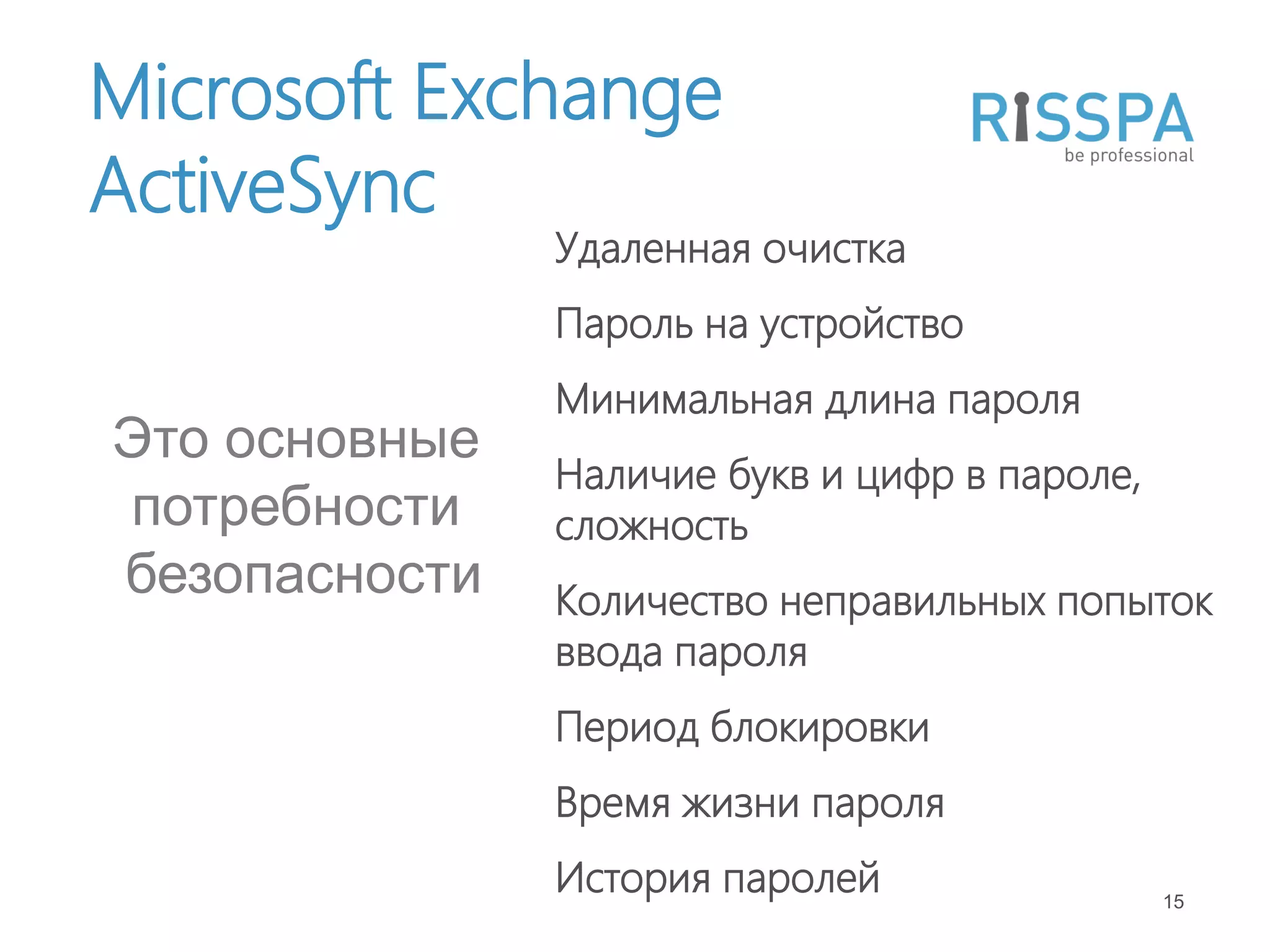 Microsoft Exchange
ActiveSync
               Удаленная очистка
               Пароль на устройство
               Минимальная длина пароля
Это основные
               Наличие букв и цифр в пароле,
потребности    сложность
безопасности   Количество неправильных попыток
               ввода пароля
               Период блокировки
               Время жизни пароля
               История паролей                 15
 