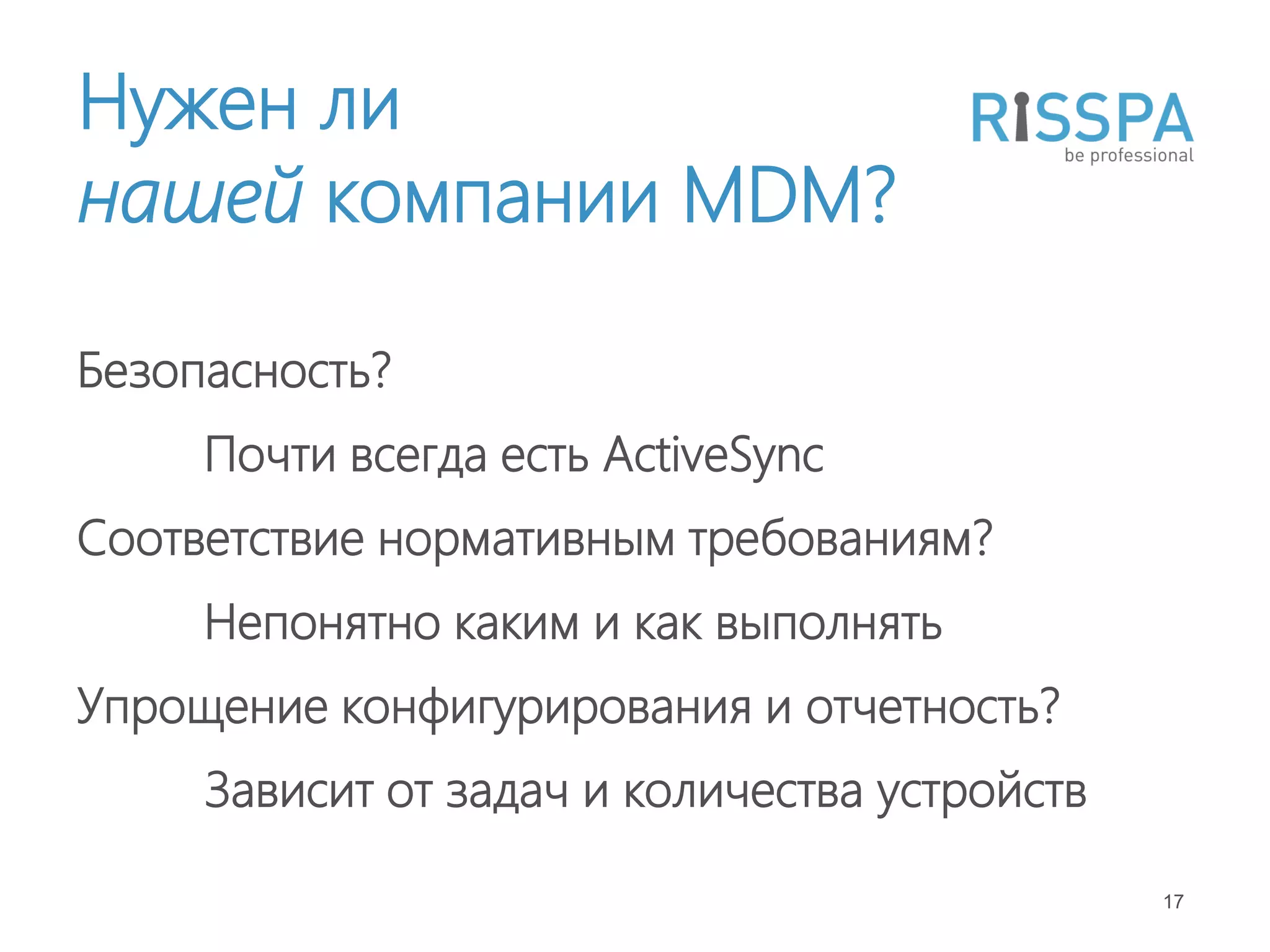 Нужен ли
нашей компании MDM?

Безопасность?
     Почти всегда есть ActiveSync
Соответствие нормативным требованиям?
     Непонятно каким и как выполнять
Упрощение конфигурирования и отчетность?
     Зависит от задач и количества устройств

                                               17
 