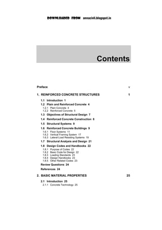 Contents
Preface v
1. REINFORCED CONCRETE STRUCTURES 1
1.1 Introduction 1
1.2 Plain and Reinforced Concrete 4
1.2.1 Plain Concrete 4
1.2.2 Reinforced Concrete 5
1.3 Objectives of Structural Design 7
1.4 Reinforced Concrete Construction 8
1.5 Structural Systems 9
1.6 Reinforced Concrete Buildings 9
1.6.1 Floor Systems 11
1.6.2 Vertical Framing System 17
1.6.3 Lateral Load Resisting Systems 19
1.7 Structural Analysis and Design 21
1.8 Design Codes and Handbooks 22
1.8.1 Purpose of Codes 22
1.8.2 Basic Code for Design 22
1.8.3 Loading Standards 23
1.8.4 Design Handbooks 23
1.8.5 Other Related Codes 23
Review Questions 24
References 24
2. BASIC MATERIAL PROPERTIES 25
2.1 Introduction 25
2.1.1 Concrete Technology 25
 