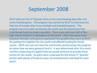 September 2008,[object Object],	RCCP held our first 5th Quarter Party at the local bowling alley after the home football game.  This program was started by RCCP to help keep the kids out of trouble after home football and basketball games.  The program was very well received by the youth and the businesses that contributed funds to make it possible.  There were well over half of the high school students in attendance at the event.  After the event many business members and parents expressed how grateful they were to RCCP for putting this together for the youth and offered funding for future events.  RCCP was not sure how the community would accept the program let alone how we were going to fund it.  It was determined after this event and the outpouring of support that we would continue to provide these events for the youth.  So plans were underway for the future 5th Quarter parties with plenty of funds to cover all entertainment and food for each event. ,[object Object]