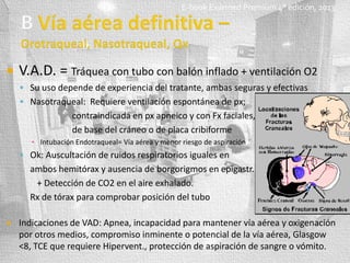 E-book Exarmed Premium 4° edición, 2013



V.A.D. = Tráquea con tubo con balón inflado + ventilación O2
 Su uso depende de experiencia del tratante, ambas seguras y efectivas
 Nasotraqueal: Requiere ventilación espontánea de px;

contraindicada en px apneico y con Fx faciales,
de base del cráneo o de placa cribiforme
▪ Intubación Endotraqueal= Vía aérea y menor riesgo de aspiración

 Ok: Auscultación de ruidos respiratorios iguales en

ambos hemitórax y ausencia de borgorigmos en epigastr.
+ Detección de CO2 en el aire exhalado.
Rx de tórax para comprobar posición del tubo


Indicaciones de VAD: Apnea, incapacidad para mantener vía aérea y oxigenación
por otros medios, compromiso inminente o potencial de la vía aérea, Glasgow
<8, TCE que requiere Hipervent., protección de aspiración de sangre o vómito.

 