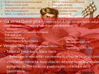 • Tx de intubación en secuencia rápida
1. Oxigenar con O2 100%
2. Aplicar presión sobre cricoides , para
evitar broncoaspiración.
3. Admin. 1-2 mg/kg de succinilcolina IV





4.
5.
6.
7.
8.

Efectuar intubación orotraqueal
Inflar globo de tubo.
Confirmar colocación correcta.
Liberar presión cricoidea.
Ventilar al paciente

Vía aérea Quirúrgica – Cricotiroidotomía preferible, más fácil de realizar
menor sangrado y tiempo para realizar que una traqueotomía.


Indicaciones

•Incapacidad para intubación endotraqueal
•Edema de glotis
•Fractura de laringe
•Hemorragia orofaringea intensa

Ventilación: VAP no garantiza ventilación

Obstrucción
Alteración mecánica (Fx
costal)
Depresión SNC (TCE, intox)

 Técnicas boca-boca, boca-nariz
▪ Bolsa-válvula-mascarilla* con reservorio, y flujo de O2 10-12 L/min

 Ventilación correcta: Auscultación de estertores bilaterales

aumento de Dm torácico y coloración cutánea + oxi o
gasometría.
E-book Exarmed Premium 4° edición, 2013

 