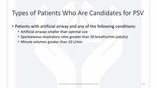 Types of Patients Who Are Candidates for PSV
• Patients with artificial airway and any of the following conditions:
• Artificial airways smaller than optimal size
• Spontaneous respiratory rates greater than 20 breaths/min (adults)
• Minute volumes greater than 10 L/min
1st Respiratory Care Comprehensive Review Course 106
 