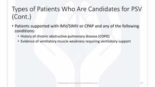 Types of Patients Who Are Candidates for PSV
(Cont.)
• Patients supported with IMV/SIMV or CPAP and any of the following
conditions:
• History of chronic obstructive pulmonary disease (COPD)
• Evidence of ventilatory muscle weakness requiring ventilatory support
1st Respiratory Care Comprehensive Review Course 107
 