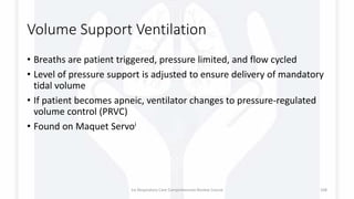 Volume Support Ventilation
• Breaths are patient triggered, pressure limited, and flow cycled
• Level of pressure support is adjusted to ensure delivery of mandatory
tidal volume
• If patient becomes apneic, ventilator changes to pressure-regulated
volume control (PRVC)
• Found on Maquet Servoi
1st Respiratory Care Comprehensive Review Course 108
 