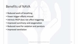 Benefits of NAVA
• Reduced work of breathing
• Fewer trigger efforts missed
• Intrinsic PEEP does not affect triggering
• Improved synchrony and oxygenation
• Reduced need for sedation and paralysis
• Improved ventilation
1st Respiratory Care Comprehensive Review Course 113
 
