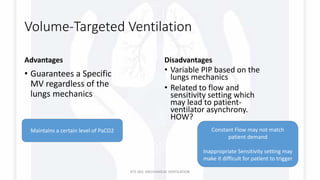 Volume-Targeted Ventilation
Advantages
• Guarantees a Specific
MV regardless of the
lungs mechanics
Disadvantages
• Variable PIP based on the
lungs mechanics
• Related to flow and
sensitivity setting which
may lead to patient-
ventilator asynchrony.
HOW?
RTS 363: MECHANICAL VENTILATION
Maintains a certain level of PaCO2 Constant Flow may not match
patient demand
Inappropriate Sensitivity setting may
make it difficult for patient to trigger
 