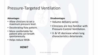 Pressure-Targeted Ventilation
Advantages
• Allow clinicians to set a
maximum pressure level.
• Decelerating flow pattern.
• More comfortable for
patient who can breath
spontaneously.
• Helps reduce WOB.
HOW?
Disadvantages
• Volume delivery varies
• Clinicians are less familiar with
Pressure-Control Ventilation.
• VT & VE decrease when lung
characteristics deteriorate.
RTS 363: MECHANICAL VENTILATION
 
