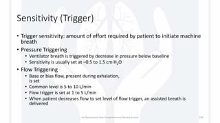 Sensitivity (Trigger)
• Trigger sensitivity: amount of effort required by patient to initiate machine
breath
• Pressure Triggering
• Ventilator breath is triggered by decrease in pressure below baseline
• Sensitivity is usually set at –0.5 to 1.5 cm H2O
• Flow Triggering
• Base or bias flow, present during exhalation,
is set
• Common level is 5 to 10 L/min
• Flow trigger is set at 1 to 5 L/min
• When patient decreases flow to set level of flow trigger, an assisted breath is
delivered
1st Respiratory Care Comprehensive Review Course 130
 