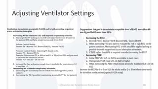 Adjusting Ventilator Settings
Ventilation: to maintain acceptable PaCO2 and/or pH according to patient
status or treating team plan
- Increasing MV to eliminate CO2 and improve respiratory acidosis:
1. You target the TV as long as you still have space to increase it based on
the patient IBW and Pplat should not exceed 30 cm H2O
Volume Control Modes:
Desired TV = Known TV X Known PaCO2 / Desired PaCO2
Pressure Control Modes: Adjusting PC Based on Cs.
Desired PC = Desired TV/Cs
Example if the current TV is 400 ml and Cs is 35 ml/cm H2O and you need
to increase the volume to 500 ml
Desired PC= 500/35 = 14 cm H2O
2. Increase the Rate as long as enough time is available for expiration or I:E
is less than 1:1.
- Decreasing MV to resolve respiratory alkalosis:
1. Decreasing the mandatory rate or switch from full support to partial
support.
2. Decreasing the TV if possible (maintaining acceptable TV for the patient)
Oxygenation: the goal is to maintain acceptable level of PaO2 more than 60
mm Hg and SaO2 more than 90%.
- Increasing the FiO2:
1. Desired FiO2 = Known FiO2 X Known PaO2 / Desired PaO2
2. When increasing FiO2 you have to evaluate the risk of high FiO2 on the
patient condition. Maintaining FiO2 ≤ 60% should be applied as long as
possible to avoid oxygen toxicity and absorption atelectasis.
3. If FiO2 higher than 60% is required conceder increasing the PEEP
- Increasing PEEP:
1. Initial PEEP of 3 to 5 cm H2O is acceptable in most cases
2. Therapeutic PEEP range of 5 cm H2O or higher
3. When increasing the PEEP, Pplat should always be maintained at ≤ 30 cm
H2O
Increase the PEEP by 3 to 5 cm H2O for adults and by 2 to 3 for infants then watch
for the effect on the patient (optimal PEEP study)
1st Respiratory Care Comprehensive Review Course 141
 