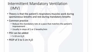 Intermittent Mandatory Ventilation
(IMV)
• Theory is that the patient’s respiratory muscles work during
spontaneous breaths and rest during mandatory breaths
• Common practice
• Reduce the mandatory rate at a pace that matches the patient’s
improvement
• Usually in steps of 1 or 2 breaths/min
• PSV can be added
• 5-10 cm H2O
• PEEP of 3 to 5 cm H2O
 