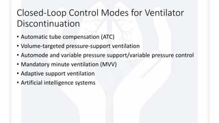 Closed-Loop Control Modes for Ventilator
Discontinuation
• Automatic tube compensation (ATC)
• Volume-targeted pressure-support ventilation
• Automode and variable pressure support/variable pressure control
• Mandatory minute ventilation (MVV)
• Adaptive support ventilation
• Artificial intelligence systems
 