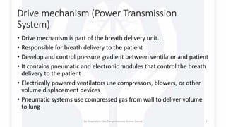 Drive mechanism (Power Transmission
System)
• Drive mechanism is part of the breath delivery unit.
• Responsible for breath delivery to the patient
• Develop and control pressure gradient between ventilator and patient
• It contains pneumatic and electronic modules that control the breath
delivery to the patient
• Electrically powered ventilators use compressors, blowers, or other
volume displacement devices
• Pneumatic systems use compressed gas from wall to deliver volume
to lung
1st Respiratory Care Comprehensive Review Course 21
 