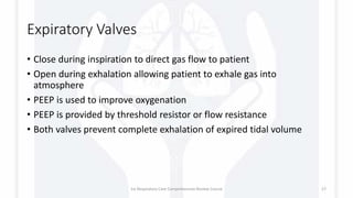 Expiratory Valves
• Close during inspiration to direct gas flow to patient
• Open during exhalation allowing patient to exhale gas into
atmosphere
• PEEP is used to improve oxygenation
• PEEP is provided by threshold resistor or flow resistance
• Both valves prevent complete exhalation of expired tidal volume
1st Respiratory Care Comprehensive Review Course 27
 