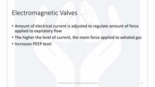 Electromagnetic Valves
• Amount of electrical current is adjusted to regulate amount of force
applied to expiratory flow
• The higher the level of current, the more force applied to exhaled gas
• Increases PEEP level
1st Respiratory Care Comprehensive Review Course 31
 