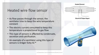 Heated wire flow sensor
• As flow passes through the sensor, the
ventilator tries to keep the wire temperature
constant
• The electric currant consumed to keep this
temperature is proportional to gas flow
• This type of sensors is affected by condensate,
secretion and calcification.
• An example of a ventilator using this type of
sensors is Dräger Evita XL™
1st Respiratory Care Comprehensive Review Course 32
 