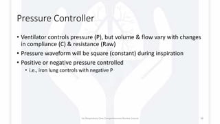 Pressure Controller
• Ventilator controls pressure (P), but volume & flow vary with changes
in compliance (C) & resistance (Raw)
• Pressure waveform will be square (constant) during inspiration
• Positive or negative pressure controlled
• i.e., iron lung controls with negative P
1st Respiratory Care Comprehensive Review Course 38
 