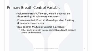 Primary Breath Control Variable
• Volume control: VT/flow set, while P depends on
those settings & pulmonary mechanics
• Pressure control: P set, VT /flow depend on P setting
& pulmonary mechanics
• Dual control: Mixture of volume & pressure
• Either starts breath in volume control & ends with pressure
control or the reverse
1st Respiratory Care Comprehensive Review Course 43
 
