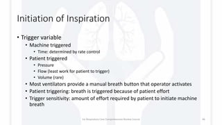 Initiation of Inspiration
• Trigger variable
• Machine triggered
• Time: determined by rate control
• Patient triggered
• Pressure
• Flow (least work for patient to trigger)
• Volume (rare)
• Most ventilators provide a manual breath button that operator activates
• Patient triggering: breath is triggered because of patient effort
• Trigger sensitivity: amount of effort required by patient to initiate machine
breath
1st Respiratory Care Comprehensive Review Course 46
 