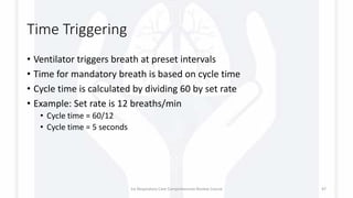 Time Triggering
• Ventilator triggers breath at preset intervals
• Time for mandatory breath is based on cycle time
• Cycle time is calculated by dividing 60 by set rate
• Example: Set rate is 12 breaths/min
• Cycle time = 60/12
• Cycle time = 5 seconds
1st Respiratory Care Comprehensive Review Course 47
 