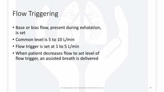 Flow Triggering
• Base or bias flow, present during exhalation,
is set
• Common level is 5 to 10 L/min
• Flow trigger is set at 1 to 5 L/min
• When patient decreases flow to set level of
flow trigger, an assisted breath is delivered
1st Respiratory Care Comprehensive Review Course 49
 