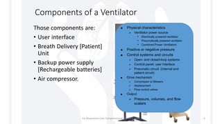 Components of a Ventilator
Those components are:
• User interface
• Breath Delivery [Patient]
Unit
• Backup power supply
[Rechargeable batteries]
• Air compressor.
 Physical characteristics
 Ventilator power source
• Electrically powered ventilator
• Pneumatically powered ventilator
• Combined Power Ventilators
 Positive or negative pressure
 Control systems and circuits
 Open- and closed-loop systems
 Control panel: user interface
 Pneumatic circuit (internal and
patient circuit)
 Drive mechanism
 Compressor or Blowers
 displacement
 Flow control valves
 Output
 Pressure, volumes, and flow
scalars
1st Respiratory Care Comprehensive Review Course 5
 
