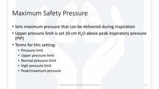 Maximum Safety Pressure
• Sets maximum pressure that can be delivered during inspiration
• Upper pressure limit is set 10 cm H2O above peak inspiratory pressure
(PIP)
• Terms for this setting:
• Pressure limit
• Upper pressure limit
• Normal pressure limit
• High pressure limit
• Peak/maximum pressure
1st Respiratory Care Comprehensive Review Course 54
 