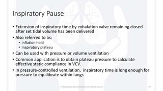 Inspiratory Pause
• Extension of inspiratory time by exhalation valve remaining closed
after set tidal volume has been delivered
• Also referred to as:
• Inflation hold
• Inspiratory plateau
• Can be used with pressure or volume ventilation
• Common application is to obtain plateau pressure to calculate
effective static compliance in VCV.
• In pressure-controlled ventilation, inspiratory time is long enough for
pressure to equilibrate within lungs
1st Respiratory Care Comprehensive Review Course 59
 