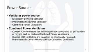 Power Source
• Ventilator power source
• Electrically powered ventilator
• Pneumatically powered ventilator
• Combined Power Ventilators
• Combined Power Ventilators
• Current ICU ventilators use microprocessor control and 50 psi sources
of oxygen and air and are Combined Power Ventilators
• Current ICU ventilators are classified as Electrically Powered-
Pneumatically Driven-Microprocessor Controlled Ventilators
1st Respiratory Care Comprehensive Review Course 6
 