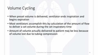 Volume Cycling
• When preset volume is delivered, ventilator ends inspiration and
begins expiration
• Most ventilators accomplish this by calculation of the amount of flow
to deliver a set volume during the set inspiratory time
• Amount of volume actually delivered to patient may be less because
of volume lost due to tubing compression
1st Respiratory Care Comprehensive Review Course 61
 