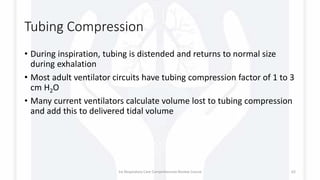 Tubing Compression
• During inspiration, tubing is distended and returns to normal size
during exhalation
• Most adult ventilator circuits have tubing compression factor of 1 to 3
cm H2O
• Many current ventilators calculate volume lost to tubing compression
and add this to delivered tidal volume
1st Respiratory Care Comprehensive Review Course 62
 