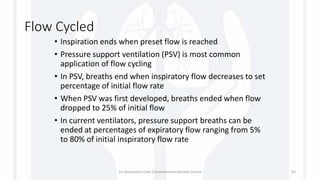 Flow Cycled
• Inspiration ends when preset flow is reached
• Pressure support ventilation (PSV) is most common
application of flow cycling
• In PSV, breaths end when inspiratory flow decreases to set
percentage of initial flow rate
• When PSV was first developed, breaths ended when flow
dropped to 25% of initial flow
• In current ventilators, pressure support breaths can be
ended at percentages of expiratory flow ranging from 5%
to 80% of initial inspiratory flow rate
1st Respiratory Care Comprehensive Review Course 63
 